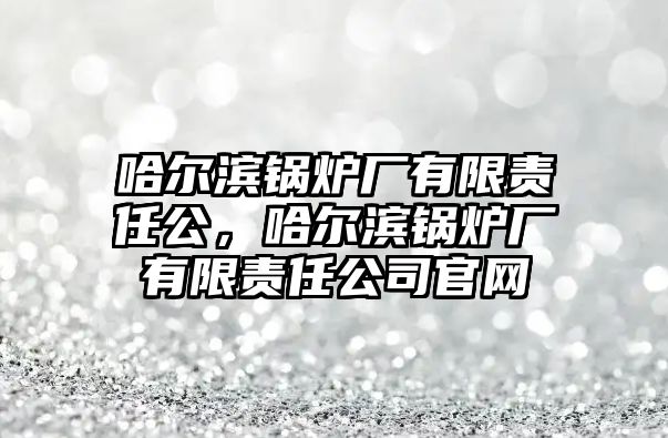 哈爾濱鍋爐廠有限責(zé)任公，哈爾濱鍋爐廠有限責(zé)任公司官網(wǎng)