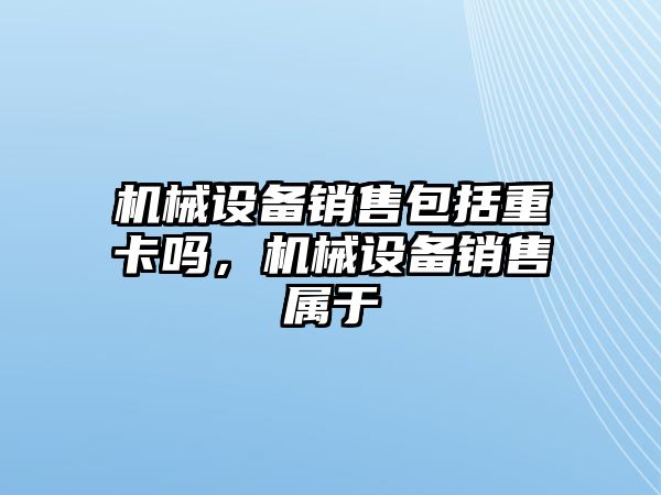 機械設備銷售包括重卡嗎，機械設備銷售屬于