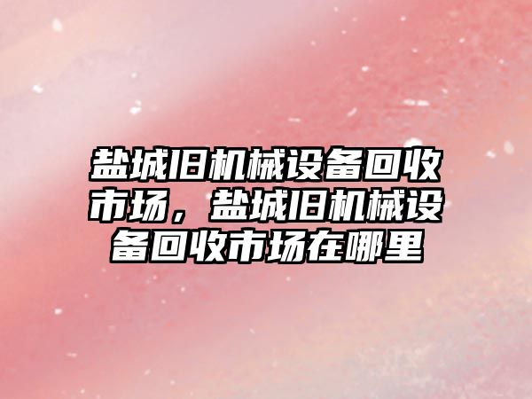 鹽城舊機械設(shè)備回收市場，鹽城舊機械設(shè)備回收市場在哪里