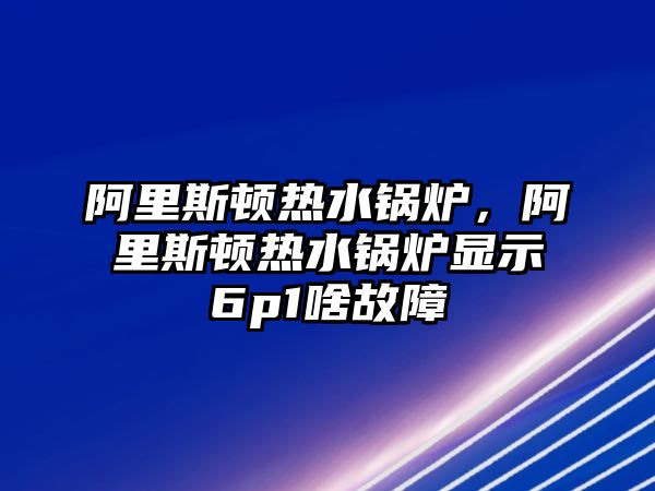 阿里斯頓熱水鍋爐，阿里斯頓熱水鍋爐顯示6p1啥故障