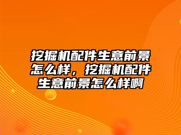 挖掘機配件生意前景怎么樣，挖掘機配件生意前景怎么樣啊