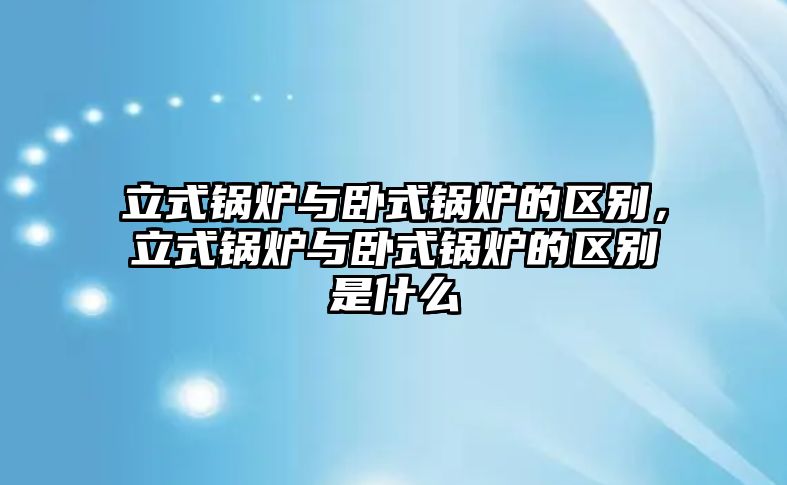 立式鍋爐與臥式鍋爐的區(qū)別，立式鍋爐與臥式鍋爐的區(qū)別是什么