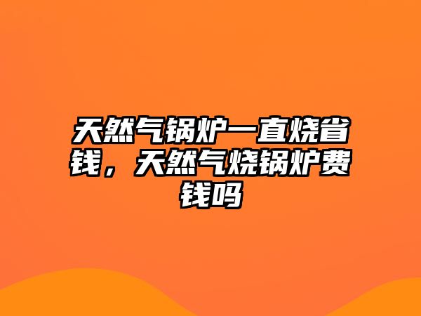 天然氣鍋爐一直燒省錢，天然氣燒鍋爐費錢嗎