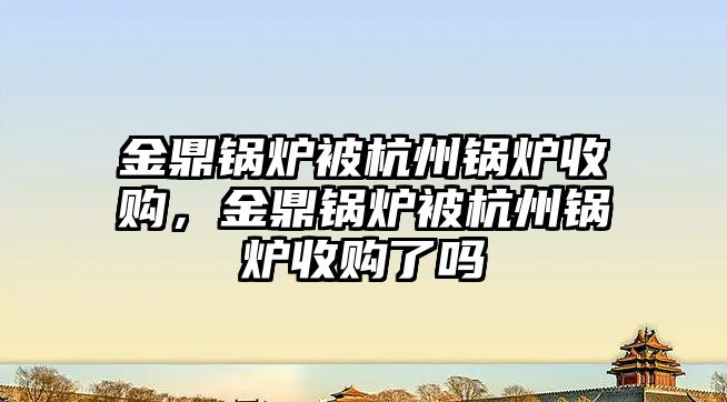 金鼎鍋爐被杭州鍋爐收購，金鼎鍋爐被杭州鍋爐收購了嗎