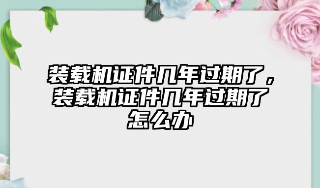 裝載機證件幾年過期了，裝載機證件幾年過期了怎么辦