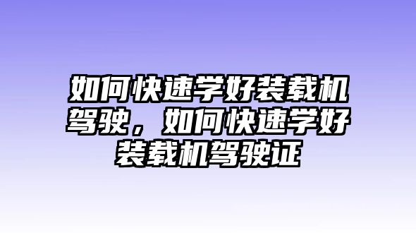 如何快速學好裝載機駕駛，如何快速學好裝載機駕駛證