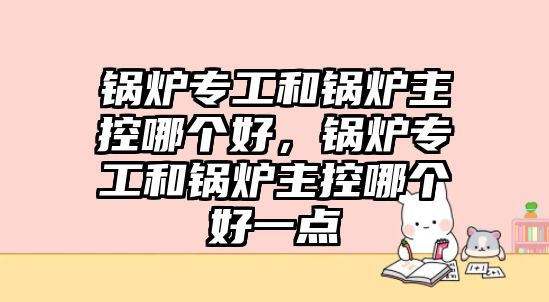 鍋爐專工和鍋爐主控哪個好，鍋爐專工和鍋爐主控哪個好一點