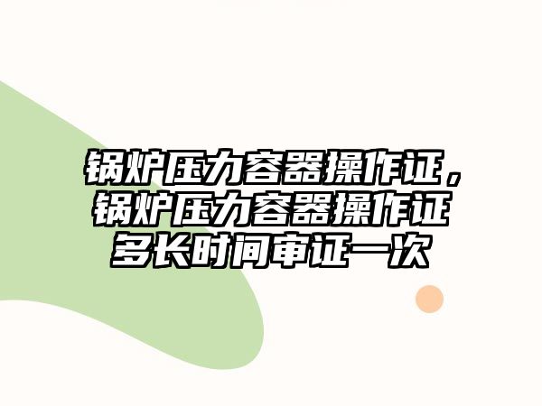 鍋爐壓力容器操作證，鍋爐壓力容器操作證多長時間審證一次