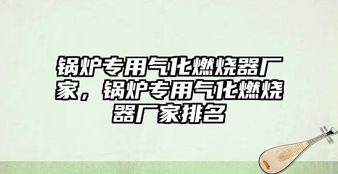 鍋爐專用氣化燃燒器廠家，鍋爐專用氣化燃燒器廠家排名