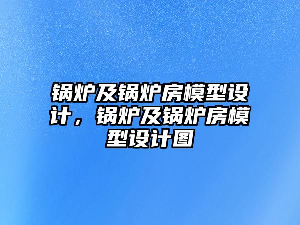 鍋爐及鍋爐房模型設(shè)計(jì)，鍋爐及鍋爐房模型設(shè)計(jì)圖