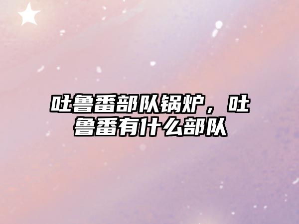 吐魯番部隊鍋爐，吐魯番有什么部隊