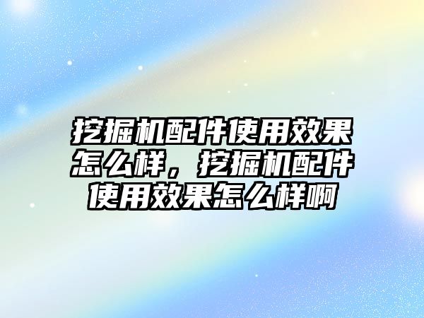 挖掘機配件使用效果怎么樣，挖掘機配件使用效果怎么樣啊