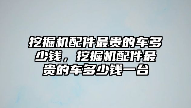 挖掘機配件最貴的車多少錢，挖掘機配件最貴的車多少錢一臺