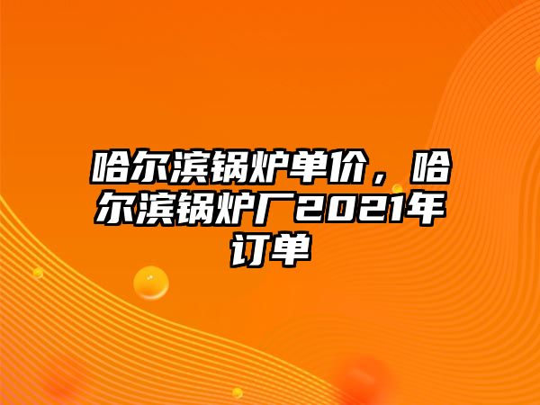 哈爾濱鍋爐單價(jià)，哈爾濱鍋爐廠2021年訂單