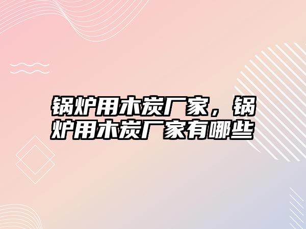 鍋爐用木炭廠家，鍋爐用木炭廠家有哪些