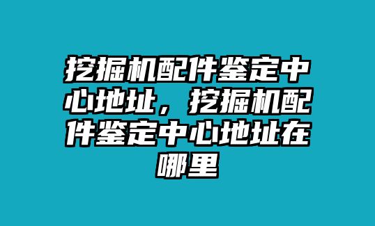 挖掘機配件鑒定中心地址，挖掘機配件鑒定中心地址在哪里