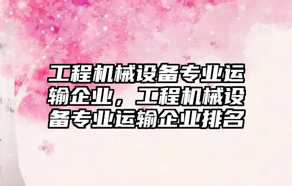 工程機械設(shè)備專業(yè)運輸企業(yè)，工程機械設(shè)備專業(yè)運輸企業(yè)排名