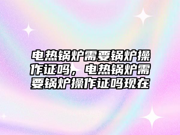 電熱鍋爐需要鍋爐操作證嗎，電熱鍋爐需要鍋爐操作證嗎現(xiàn)在