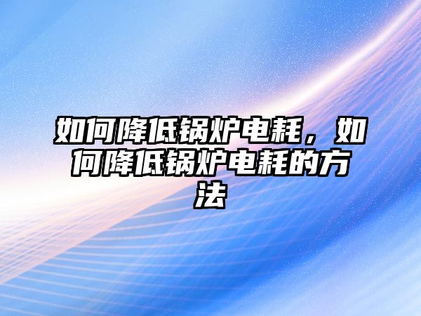 如何降低鍋爐電耗，如何降低鍋爐電耗的方法