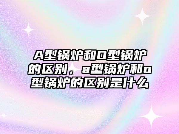 A型鍋爐和O型鍋爐的區(qū)別，a型鍋爐和o型鍋爐的區(qū)別是什么