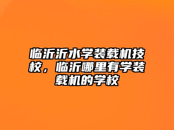 臨沂沂水學裝載機技校，臨沂哪里有學裝載機的學校