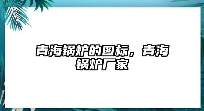 青海鍋爐的圖標，青海鍋爐廠家