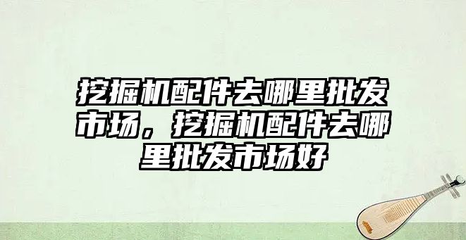 挖掘機(jī)配件去哪里批發(fā)市場，挖掘機(jī)配件去哪里批發(fā)市場好