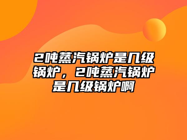 2噸蒸汽鍋爐是幾級鍋爐，2噸蒸汽鍋爐是幾級鍋爐啊