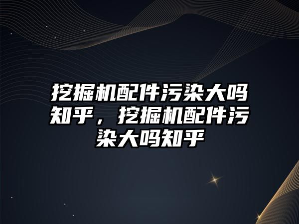 挖掘機配件污染大嗎知乎，挖掘機配件污染大嗎知乎