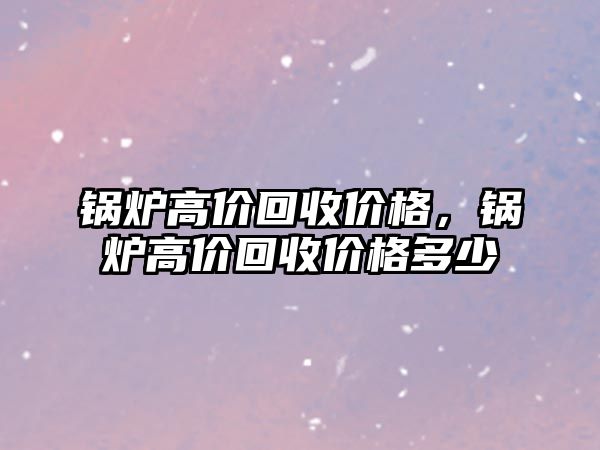 鍋爐高價回收價格，鍋爐高價回收價格多少