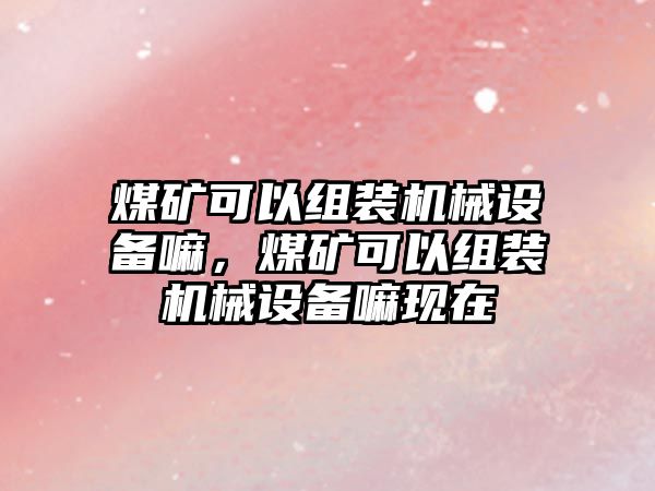 煤礦可以組裝機械設(shè)備嘛，煤礦可以組裝機械設(shè)備嘛現(xiàn)在