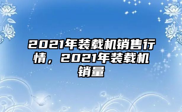 2021年裝載機(jī)銷售行情，2021年裝載機(jī)銷量