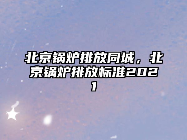 北京鍋爐排放同城，北京鍋爐排放標(biāo)準(zhǔn)2021