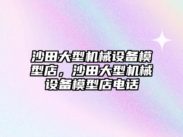 沙田大型機(jī)械設(shè)備模型店，沙田大型機(jī)械設(shè)備模型店電話