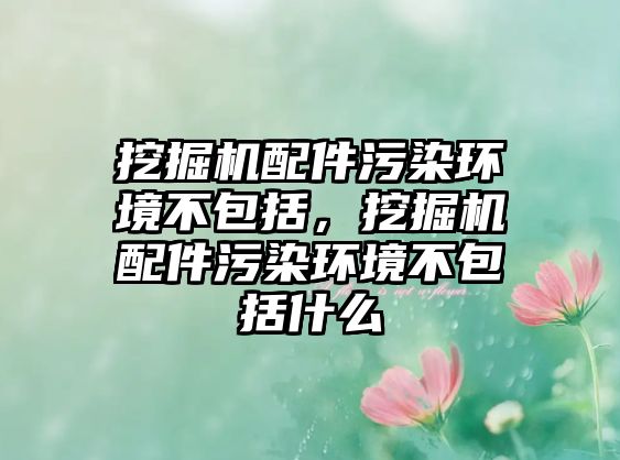 挖掘機配件污染環(huán)境不包括，挖掘機配件污染環(huán)境不包括什么