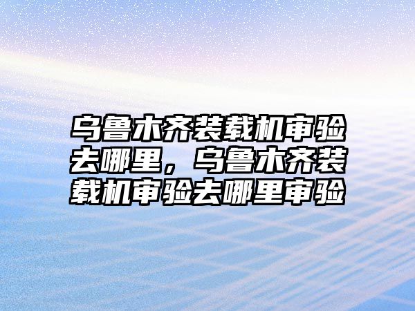 烏魯木齊裝載機審驗去哪里，烏魯木齊裝載機審驗去哪里審驗