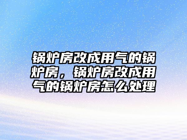 鍋爐房改成用氣的鍋爐房，鍋爐房改成用氣的鍋爐房怎么處理