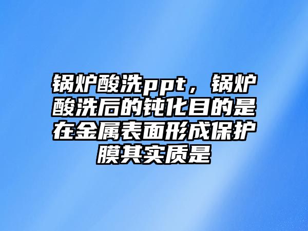 鍋爐酸洗ppt，鍋爐酸洗后的鈍化目的是在金屬表面形成保護膜其實質是