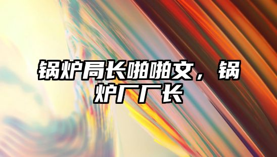 鍋爐局長(zhǎng)啪啪文，鍋爐廠廠長(zhǎng)