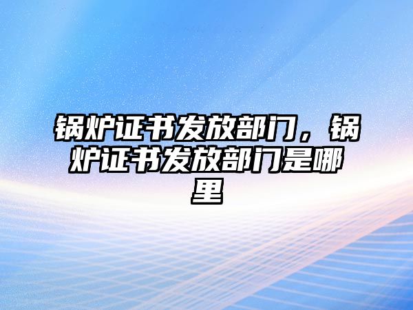 鍋爐證書發(fā)放部門，鍋爐證書發(fā)放部門是哪里