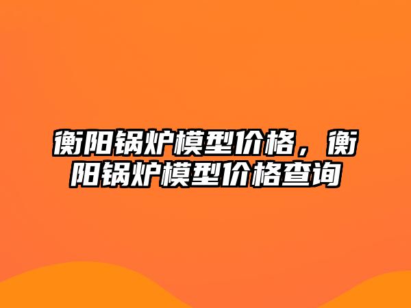 衡陽鍋爐模型價格，衡陽鍋爐模型價格查詢