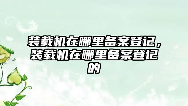 裝載機(jī)在哪里備案登記，裝載機(jī)在哪里備案登記的