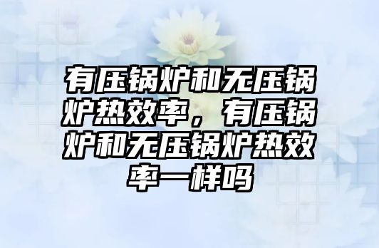 有壓鍋爐和無壓鍋爐熱效率，有壓鍋爐和無壓鍋爐熱效率一樣嗎