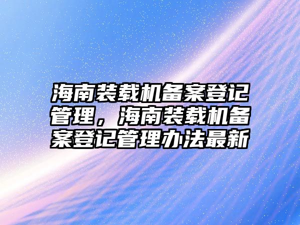 海南裝載機(jī)備案登記管理，海南裝載機(jī)備案登記管理辦法最新