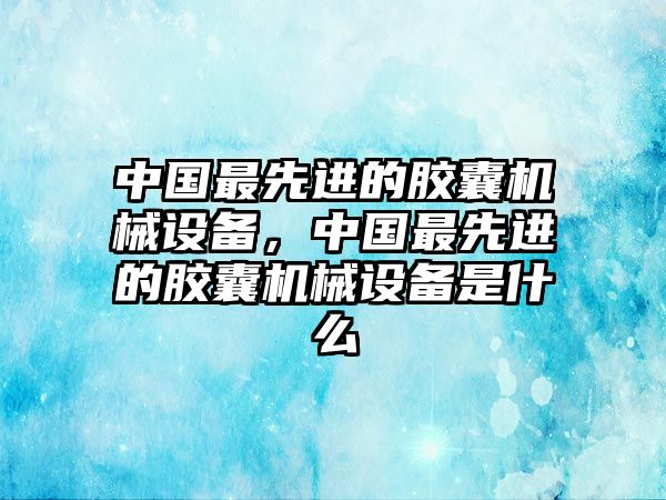 中國最先進的膠囊機械設(shè)備，中國最先進的膠囊機械設(shè)備是什么