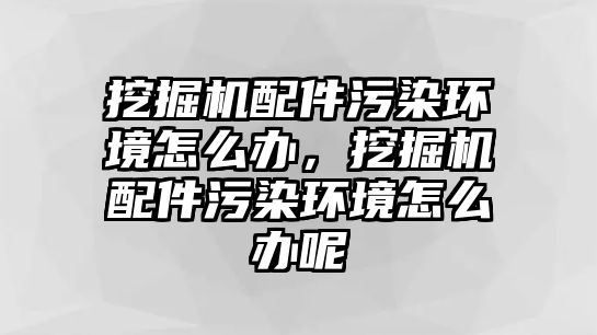 挖掘機(jī)配件污染環(huán)境怎么辦，挖掘機(jī)配件污染環(huán)境怎么辦呢