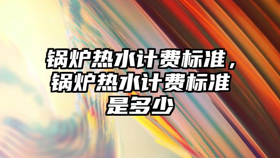 鍋爐熱水計費標準，鍋爐熱水計費標準是多少