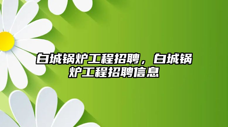 白城鍋爐工程招聘，白城鍋爐工程招聘信息