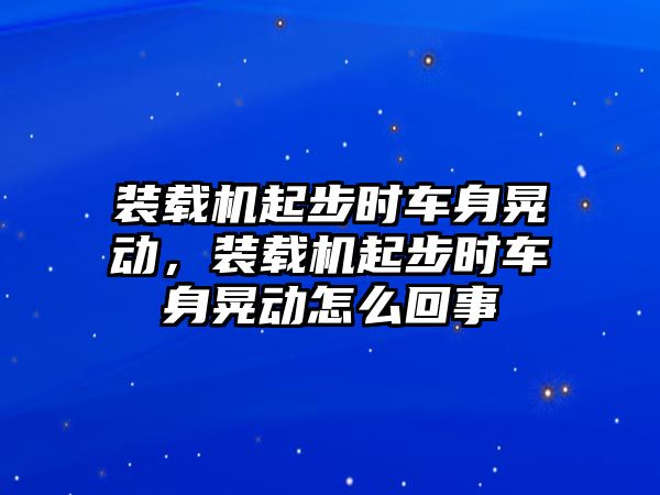 裝載機(jī)起步時(shí)車身晃動(dòng)，裝載機(jī)起步時(shí)車身晃動(dòng)怎么回事