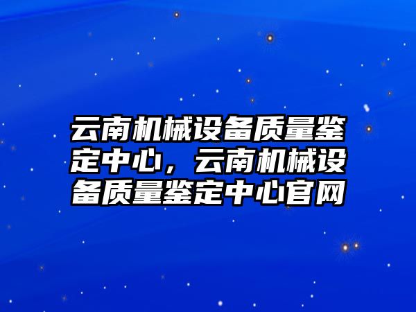 云南機(jī)械設(shè)備質(zhì)量鑒定中心，云南機(jī)械設(shè)備質(zhì)量鑒定中心官網(wǎng)